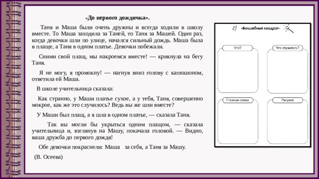 « До первого дождичка».  Таня и Маша были очень дружны и всегда ходили в школу вместе. То Маша заходила за Таней, то Таня за Машей. Один раз, когда девочки шли по улице, начался сильный дождь. Маша была в плаще, а Таня в одном платье. Девочки побежали.  Сними свой плащ, мы накроемся вместе! — крикнула на бегу Таня.  Я не могу, я промокну! — нагнув вниз голову с капюшоном, ответила ей Маша.  В школе учительница сказала:  Как странно, у Маши платье сухое, а у тебя, Таня, совершенно мокрое, как же это случилось? Ведь вы же шли вместе?  У Маши был плащ, а я шла в одном платье, — сказала Таня.  Так вы могли бы укрыться одним плащом, — сказала учительница и, взглянув на Машу, покачала головой. — Видно, ваша дружба до первого дождя!  Обе девочки покраснели: Маша   за себя, а Таня за Машу.   (В. Осеева)