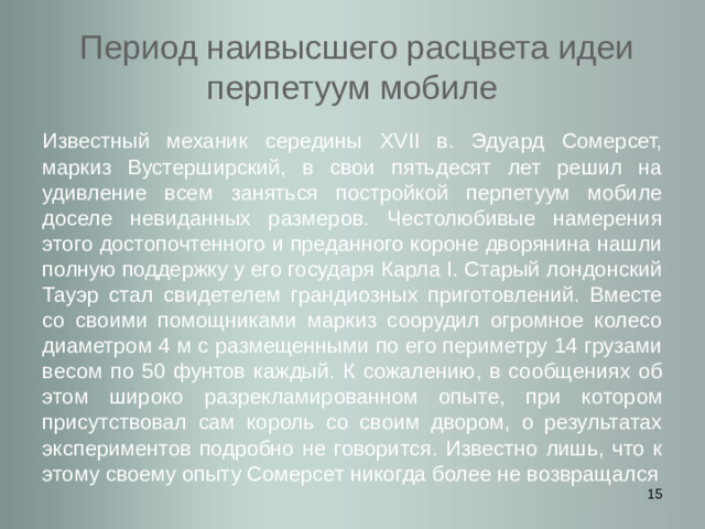 Период наивысшего расцвета идеи перпетуум мобиле Известный механик середины XVII в. Эдуард Сомерсет, маркиз Вустерширский, в свои пятьдесят лет решил на удивление всем заняться постройкой перпетуум мобиле доселе невиданных размеров. Честолюбивые намерения этого достопочтенного и преданного короне дворянина нашли полную поддержку у его государя Карла I. Старый лондонский Тауэр стал свидетелем грандиозных приготовлений. Вместе со своими помощниками маркиз соорудил огромное колесо диаметром 4 м с размещенными по его периметру 14 грузами весом по 50 фунтов каждый. К сожалению, в сообщениях об этом широко разрекламированном опыте, при котором присутствовал сам король со своим двором, о результатах экспериментов подробно не говорится. Известно лишь, что к этому своему опыту Сомерсет никогда более не возвращался