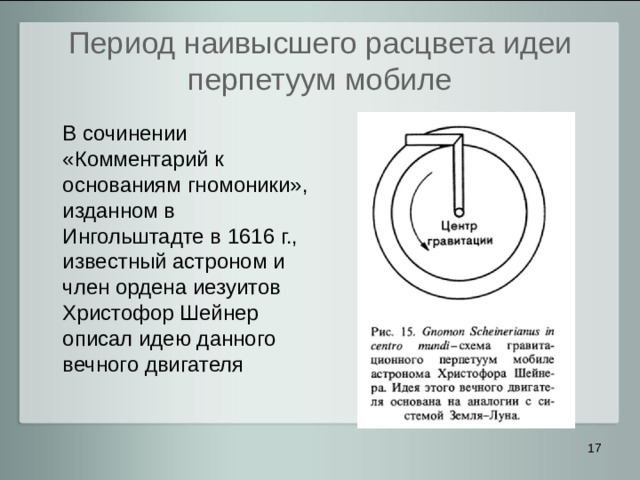 Период наивысшего расцвета идеи перпетуум мобиле  В сочинении «Комментарий к основаниям гномоники», изданном в Ингольштадте в 1616 г., известный астроном и член ордена иезуитов Христофор Шейнер описал идею данного вечного двигателя