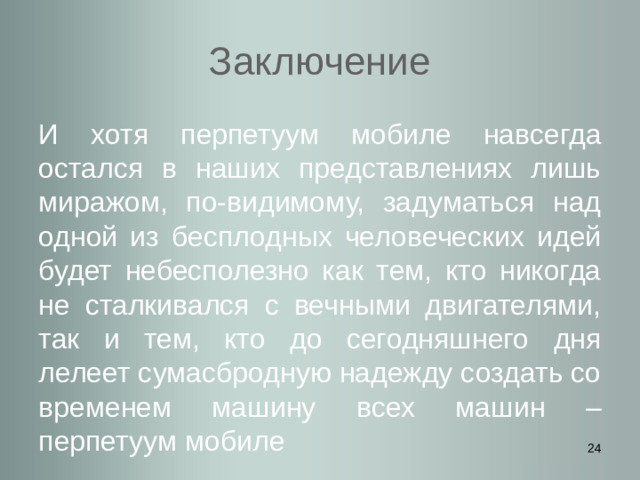 Заключение И хотя перпетуум мобиле навсегда остался в наших представлениях лишь миражом, по-видимому, задуматься над одной из бесплодных человеческих идей будет небесполезно как тем, кто никогда не сталкивался с вечными двигателями, так и тем, кто до сегодняшнего дня лелеет сумасбродную надежду создать со временем машину всех машин – перпетуум мобиле