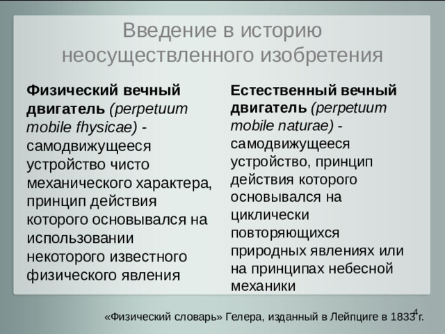 Введение в историю неосуществленного изобретения Физический вечный двигатель (perpetuum mobile fhysicae) - самодвижущееся устройство чисто механического характера, принцип действия которого основывался на использовании некоторого известного физического явления Естественный вечный двигатель  (perpetuum mobile naturae) - самодвижущееся устройство, принцип действия которого основывался на циклически повторяющихся природных явлениях или на принципах небесной механики  «Физический словарь» Гелера, изданный в Лейпциге в 1833 г.