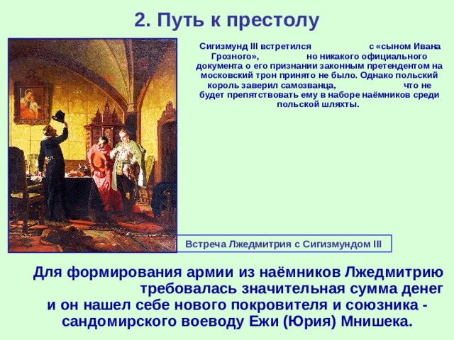 2. Путь к престолу  Сигизмунд III встретился с «сыном Ивана Грозного», но никакого официального документа о его признании законным претендентом на московский трон принято не было. Однако польский король заверил самозванца, что не будет препятствовать ему в наборе наёмников среди польской шляхты. Встреча Лжедмитрия с Сигизмундом III  Для формирования армии из наёмников Лжедмитрию требовалась значительная сумма денег и он нашел себе нового покровителя и союзника - сандомирского воеводу Ежи (Юрия) Мнишека.