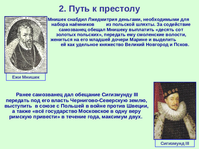 2. Путь к престолу Мнишек снабдил Лжедмитрия деньгами, необходимыми для набора наёмников из польской шляхты. За содействие самозванец обещал Мнишеку выплатить «десять сот золотых польских», передать ему смоленские волости, жениться на его младшей дочери Марине и выделить ей как удельное княжество Великий Новгород и Псков. Ежи Мнишек  Ранее самозванец дал обещание Сигизмунду III передать под его власть Чернигово-Северскую землю, выступить в союзе с Польшей в войне против Швеции, а также «всё государство Московское в одну веру римскую привести» в течение года, максимум двух. Сигизмунд III