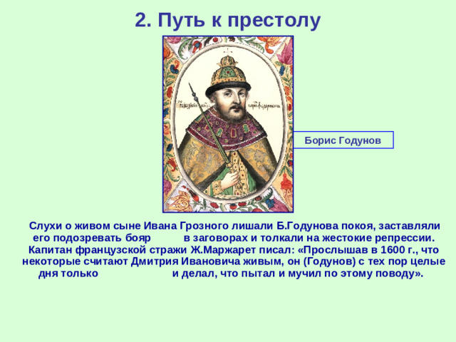 2. Путь к престолу Борис Годунов  Слухи о живом сыне Ивана Грозного лишали Б.Годунова покоя, заставляли его подозревать бояр в заговорах и толкали на жестокие репрессии. Капитан французской стражи Ж.Маржарет писал: «Прослышав в 1600 г., что некоторые считают Дмитрия Ивановича живым, он (Годунов) с тех пор целые дня только и делал, что пытал и мучил по этому поводу».