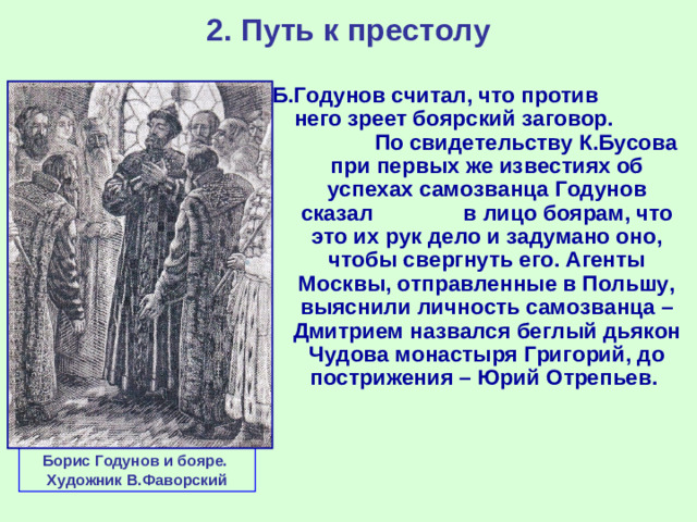 2. Путь к престолу Б.Годунов считал, что против него зреет боярский заговор. По свидетельству К.Бусова при первых же известиях об успехах самозванца Годунов сказал в лицо боярам, что это их рук дело и задумано оно, чтобы свергнуть его. Агенты Москвы, отправленные в Польшу, выяснили личность самозванца – Дмитрием назвался беглый дьякон Чудова монастыря Григорий, до пострижения – Юрий Отрепьев. Борис Годунов и бояре. Художник В.Фаворский