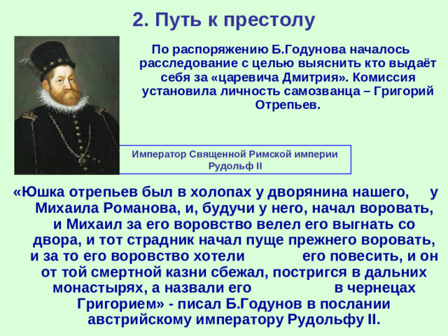 2. Путь к престолу По распоряжению Б.Годунова началось расследование с целью выяснить кто выдаёт себя за «царевича Дмитрия». Комиссия установила личность самозванца – Григорий Отрепьев. Император Священной Римской империи Рудольф II «Юшка отрепьев был в холопах у дворянина нашего, у Михаила Романова, и, будучи у него, начал воровать, и Михаил за его воровство велел его выгнать со двора, и тот страдник начал пуще прежнего воровать, и за то его воровство хотели его повесить, и он от той смертной казни сбежал, постригся в дальних монастырях, а назвали его в чернецах Григорием» - писал Б.Годунов в послании австрийскому императору Рудольфу II .