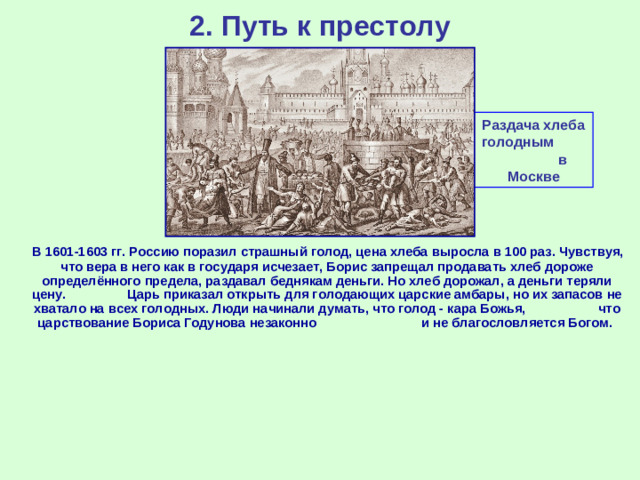 2. Путь к престолу Раздача хлеба голодным в Москве  В 1601-1603 гг. Россию поразил страшный голод, цена хлеба выросла в 100 раз. Чувствуя, что вера в него как в государя исчезает, Борис запрещал продавать хлеб дороже определённого предела, раздавал беднякам деньги. Но хлеб дорожал, а деньги теряли цену. Царь приказал открыть для голодающих царские амбары, но их запасов не хватало на всех голодных. Люди начинали думать, что голод - кара Божья, что царствование Бориса Годунова незаконно и не благословляется Богом.