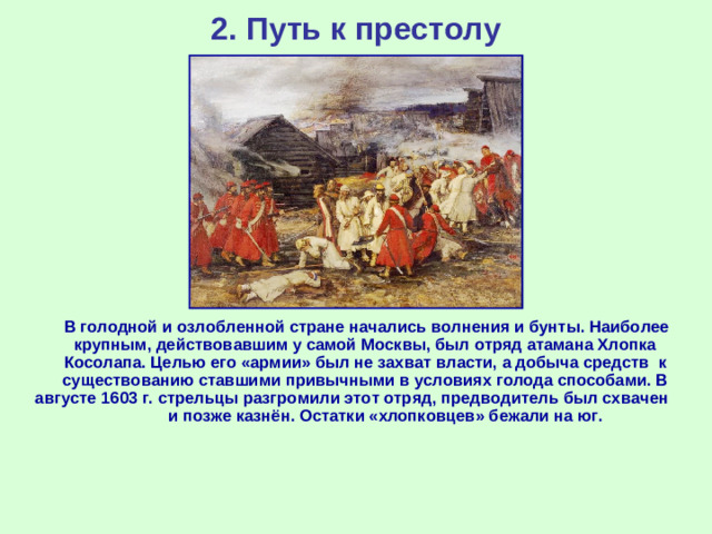 2. Путь к престолу  В голодной и озлобленной стране начались волнения и бунты. Наиболее крупным, действовавшим у самой Москвы, был отряд атамана Хлопка Косолапа. Целью его «армии» был не захват власти, а добыча средств к существованию ставшими привычными в условиях голода способами. В августе 1603 г. стрельцы разгромили этот отряд, предводитель был схвачен и позже казнён. Остатки «хлопковцев» бежали на юг.