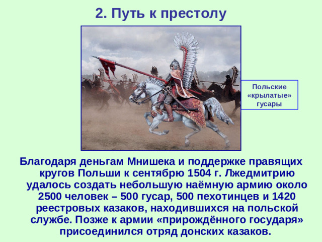 2. Путь к престолу Польские «крылатые» гусары Благодаря деньгам Мнишека и поддержке правящих кругов Польши к сентябрю 1504 г. Лжедмитрию удалось создать небольшую наёмную армию около 2500 человек – 500 гусар, 500 пехотинцев и 1420 реестровых казаков, находившихся на польской службе. Позже к армии «прирождённого государя» присоединился отряд донских казаков.