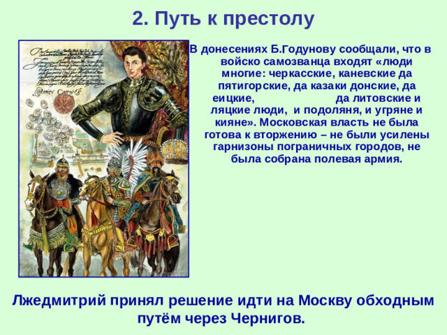 2. Путь к престолу В донесениях Б.Годунову сообщали, что в войско самозванца входят «люди многие: черкасские, каневские да пятигорские, да казаки донские, да еицкие, да литовские и ляцкие люди, и подоляня, и угряне и кияне». Московская власть не была готова к вторжению – не были усилены гарнизоны пограничных городов, не была собрана полевая армия. Лжедмитрий принял решение идти на Москву обходным путём через Чернигов.