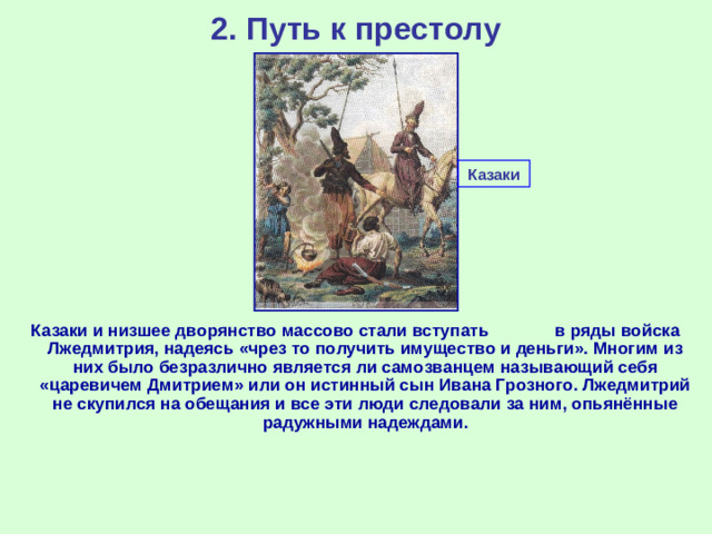 2. Путь к престолу Казаки Казаки и низшее дворянство массово стали вступать в ряды войска Лжедмитрия, надеясь «чрез то получить имущество и деньги». Многим из них было безразлично является ли самозванцем называющий себя «царевичем Дмитрием» или он истинный сын Ивана Грозного. Лжедмитрий не скупился на обещания и все эти люди следовали за ним, опьянённые радужными надеждами.