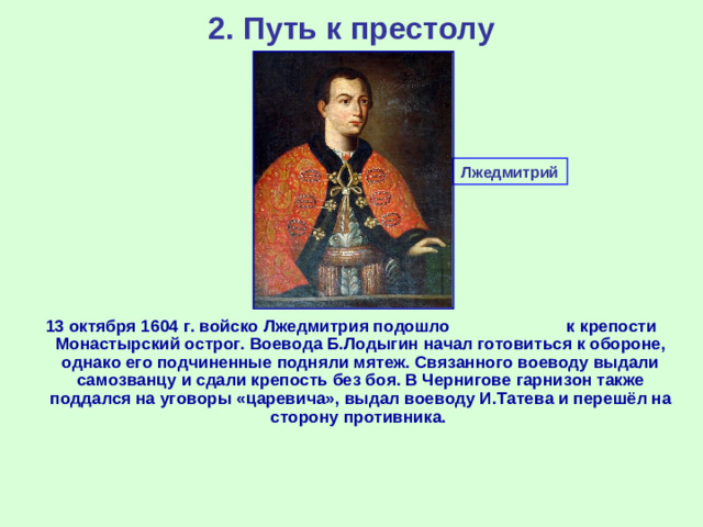 2. Путь к престолу Лжедмитрий 13 октября 1604 г. войско Лжедмитрия подошло к крепости Монастырский острог. Воевода Б.Лодыгин начал готовиться к обороне, однако его подчиненные подняли мятеж. Связанного воеводу выдали самозванцу и сдали крепость без боя. В Чернигове гарнизон также поддался на уговоры «царевича», выдал воеводу И.Татева и перешёл на сторону противника.