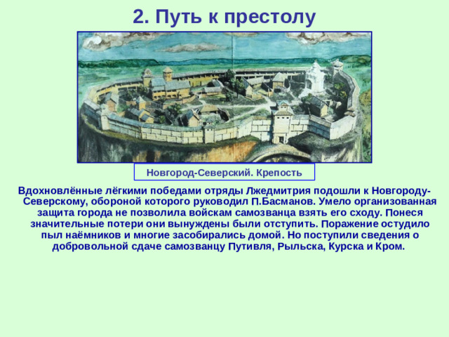 2. Путь к престолу Новгород-Северский. Крепость Вдохновлённые лёгкими победами отряды Лжедмитрия подошли к Новгороду-Северскому, обороной которого руководил П.Басманов. Умело организованная защита города не позволила войскам самозванца взять его сходу. Понеся значительные потери они вынуждены были отступить. Поражение остудило пыл наёмников и многие засобирались домой. Но поступили сведения о добровольной сдаче самозванцу Путивля, Рыльска, Курска и Кром.