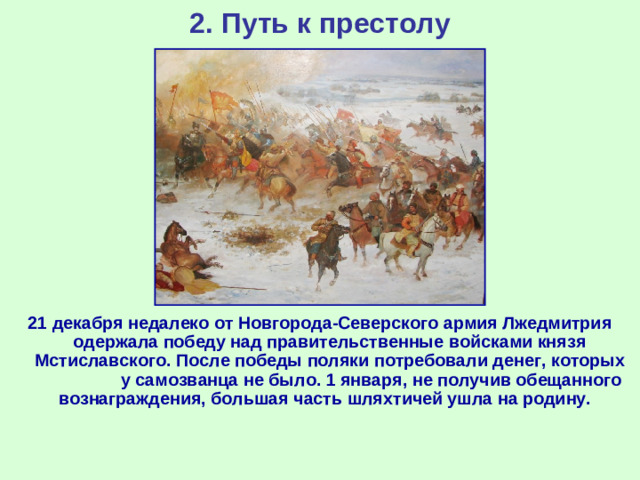 2. Путь к престолу 21 декабря недалеко от Новгорода-Северского армия Лжедмитрия одержала победу над правительственные войсками князя Мстиславского. После победы поляки потребовали денег, которых у самозванца не было. 1 января, не получив обещанного вознаграждения, большая часть шляхтичей ушла на родину.