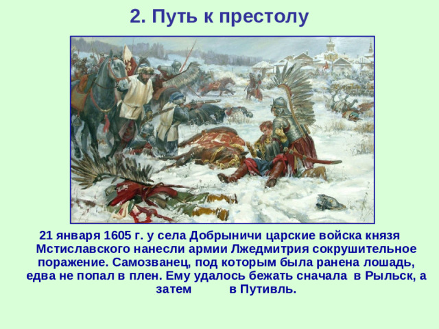 2. Путь к престолу 21 января 1605 г. у села Добрыничи царские войска князя Мстиславского нанесли армии Лжедмитрия сокрушительное поражение. Самозванец, под которым была ранена лошадь, едва не попал в плен. Ему удалось бежать сначала в Рыльск, а затем в Путивль.