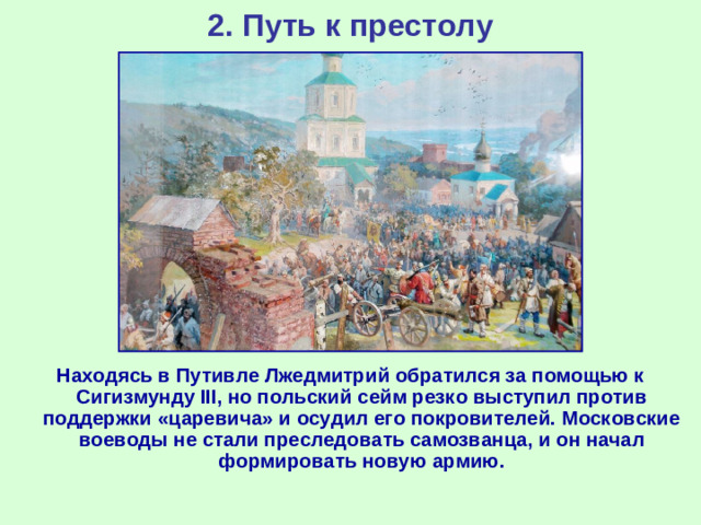 2. Путь к престолу Находясь в Путивле Лжедмитрий обратился за помощью к Сигизмунду III , но польский сейм резко выступил против поддержки «царевича» и осудил его покровителей. Московские воеводы не стали преследовать самозванца, и он начал формировать новую армию.