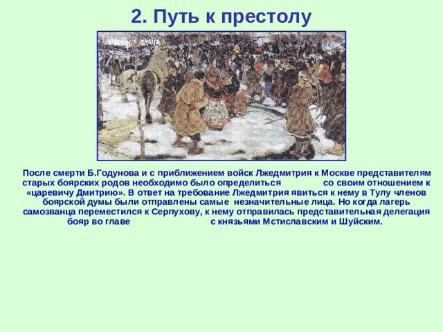 2. Путь к престолу  После смерти Б.Годунова и с приближением войск Лжедмитрия к Москве представителям старых боярских родов необходимо было определиться со своим отношением к «царевичу Дмитрию». В ответ на требование Лжедмитрия явиться к нему в Тулу членов боярской думы были отправлены самые незначительные лица. Но когда лагерь самозванца переместился к Серпухову, к нему отправилась представительная делегация бояр во главе с князьями Мстиславским и Шуйским.