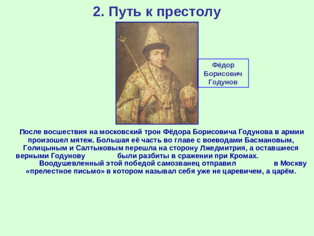 2. Путь к престолу Фёдор Борисович Годунов  После восшествия на московский трон Фёдора Борисовича Годунова в армии произошел мятеж. Большая её часть во главе с воеводами Басмановым, Голицыным и Салтыковым перешла на сторону Лжедмитрия, а оставшиеся верными Годунову были разбиты в сражении при Кромах. Воодушевленный этой победой самозванец отправил в Москву «прелестное письмо» в котором называл себя уже не царевичем, а царём.