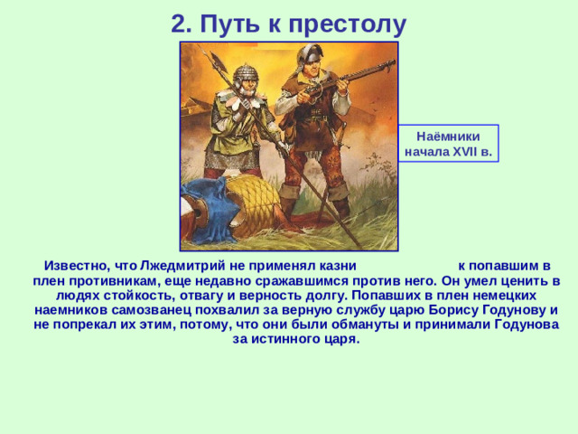 2. Путь к престолу Наёмники начала XVII в.  Известно, что Лжедмитрий не применял казни к попавшим в плен противникам, еще недавно сражавшимся против него. Он умел ценить в людях стойкость, отвагу и верность долгу. Попавших в плен немецких наемников самозванец похвалил за верную службу царю Борису Годунову и не попрекал их этим, потому, что они были обмануты и принимали Годунова за истинного царя.