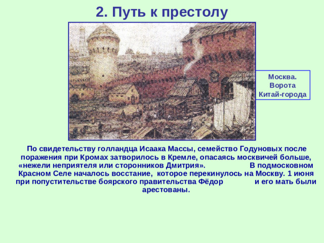 2. Путь к престолу Москва. Ворота Китай-города  По свидетельству голландца Исаака Массы, семейство Годуновых после поражения при Кромах затворилось в Кремле, опасаясь москвичей больше, «нежели неприятеля или сторонников Дмитрия». В подмосковном Красном Селе началось восстание, которое перекинулось на Москву. 1 июня при попустительстве боярского правительства Фёдор и его мать были арестованы.