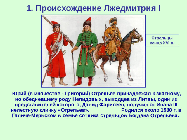 1. Происхождение Лжедмитрия I Стрельцы конца XVI в.  Юрий (в иночестве - Григорий) Отрепьев принадлежал к знатному, но обедневшему роду Нелидовых, выходцев из Литвы, один из представителей которого, Давид Фарисеев, получил от Ивана III нелестную кличку «Отрепьев». Родился около 1580 г. в Галиче-Мерьском в семье сотника стрельцов Богдана Отрепьева.