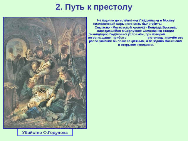 2. Путь к престолу  Незадолго до вступления Лжедмитрия в Москву низложенный царь и его мать были убиты. Согласно «Московской хронике» Конрада Буссова, находившийся в Серпухове Самозванец ставил ликвидацию Годуновых условием, при котором он соглашался прибыть в столицу; причём это распоряжение было не секретным, а передано москвичам в открытом послании. Убийство Ф.Годунова