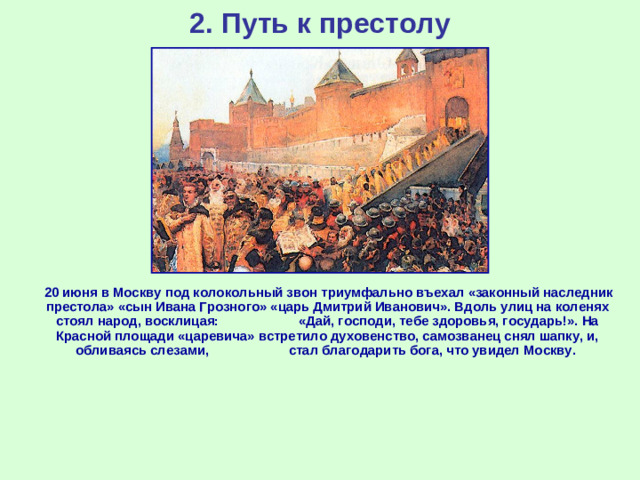 2. Путь к престолу  20 июня в Москву под колокольный звон триумфально въехал «законный наследник престола» «сын Ивана Грозного» «царь Дмитрий Иванович». Вдоль улиц на коленях стоял народ, восклицая: «Дай, господи, тебе здоровья, государь!». На Красной площади «царевича» встретило духовенство, самозванец снял шапку, и, обливаясь слезами, стал благодарить бога, что увидел Москву.