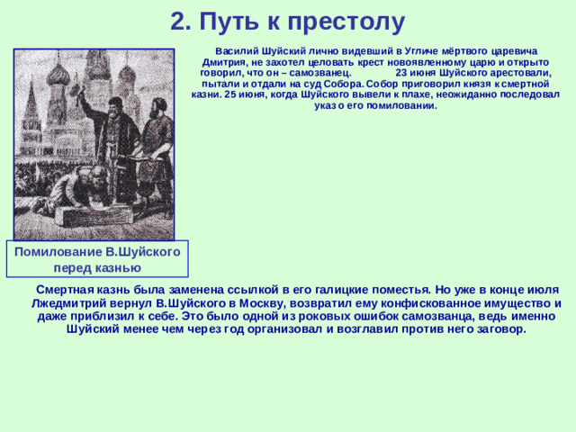 2. Путь к престолу  Василий Шуйский лично видевший в Угличе мёртвого царевича Дмитрия, не захотел целовать крест новоявленному царю и открыто говорил, что он – самозванец. 23 июня Шуйского арестовали, пытали и отдали на суд Собора. Собор приговорил князя к смертной казни. 25 июня, когда Шуйского вывели к плахе, неожиданно последовал указ о его помиловании. Помилование В.Шуйского перед казнью  Смертная казнь была заменена ссылкой в его галицкие поместья. Но уже в конце июля Лжедмитрий вернул В.Шуйского в Москву, возвратил ему конфискованное имущество и даже приблизил к себе. Это было одной из роковых ошибок самозванца, ведь именно Шуйский менее чем через год организовал и возглавил против него заговор.