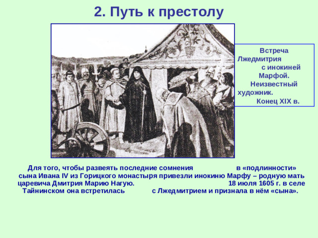 2. Путь к престолу Встреча Лжедмитрия с инокиней Марфой. Неизвестный художник. Конец XIX в.  Для того, чтобы развеять последние сомнения в «подлинности» сына Ивана IV из Горицкого монастыря привезли инокиню Марфу – родную мать царевича Дмитрия Марию Нагую. 18 июля 1605 г. в селе Тайнинском она встретилась с Лжедмитрием и признала в нём «сына».