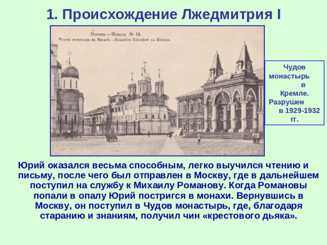 1. Происхождение Лжедмитрия I Чудов монастырь в Кремле. Разрушен в 1929-1932 гг. Юрий оказался весьма способным, легко выучился чтению и письму, после чего был отправлен в Москву, где в дальнейшем поступил на службу к Михаилу Романову. Когда Романовы попали в опалу Юрий постригся в монахи. Вернувшись в Москву, он поступил в Чудов монастырь, где, благодаря старанию и знаниям, получил чин «крестового дьяка».