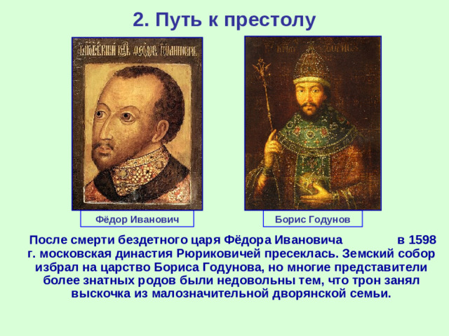 2. Путь к престолу Фёдор Иванович Борис Годунов  После смерти бездетного царя Фёдора Ивановича в 1598 г. московская династия Рюриковичей пресеклась. Земский собор избрал на царство Бориса Годунова, но многие представители более знатных родов были недовольны тем, что трон занял выскочка из малозначительной дворянской семьи.