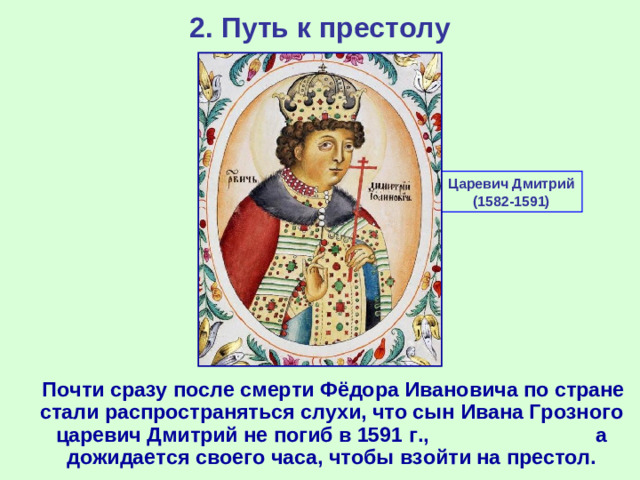 2. Путь к престолу Царевич Дмитрий (1582-1591)  Почти сразу после смерти Фёдора Ивановича по стране стали распространяться слухи, что сын Ивана Грозного царевич Дмитрий не погиб в 1591 г., а дожидается своего часа, чтобы взойти на престол.