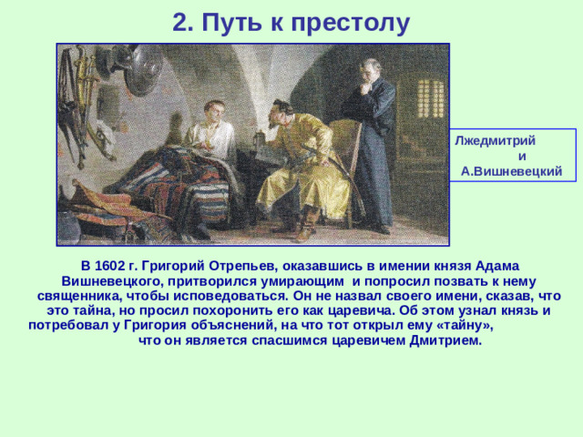 2. Путь к престолу Лжедмитрий и А.Вишневецкий  В 1602 г. Григорий Отрепьев, оказавшись в имении князя Адама Вишневецкого, притворился умирающим и попросил позвать к нему священника, чтобы исповедоваться. Он не назвал своего имени, сказав, что это тайна, но просил похоронить его как царевича. Об этом узнал князь и потребовал у Григория объяснений, на что тот открыл ему «тайну», что он является спасшимся царевичем Дмитрием.