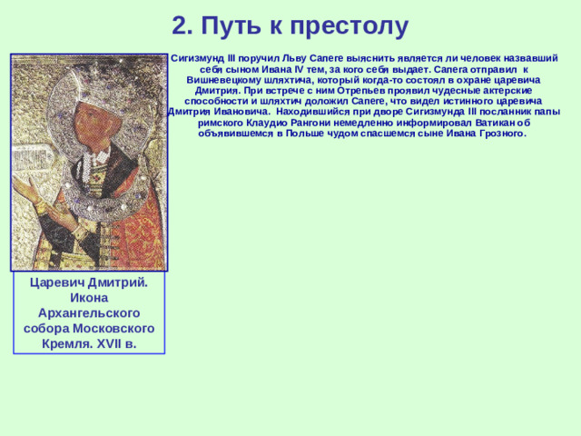 2. Путь к престолу  Сигизмунд III поручил Льву Сапеге выяснить является ли человек назвавший себя сыном Ивана IV тем, за кого себя выдает. Сапега отправил к Вишневецкому шляхтича, который когда-то состоял в охране царевича Дмитрия.  При встрече с ним Отрепьев проявил чудесные актерские способности и шляхтич доложил Сапеге, что видел истинного царевича Дмитрия Ивановича. Находившийся при дворе Сигизмунда III посланник папы римского Клаудио Рангони немедленно информировал Ватикан об объявившемся в Польше чудом спасшемся сыне Ивана Грозного. Царевич Дмитрий. Икона Архангельского собора Московского Кремля. XVII в.