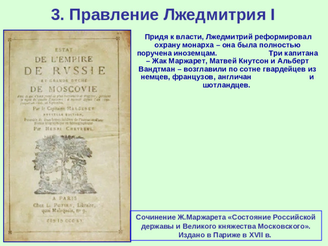 3. Правление Лжедмитрия I  Придя к власти, Лжедмитрий реформировал охрану монарха – она была полностью поручена иноземцам. Три капитана – Жак Маржарет, Матвей Кнутсон и Альберт Вандтман – возглавили по сотне гвардейцев из немцев, французов, англичан и шотландцев. Сочинение Ж.Маржарета «Состояние Российской державы и Великого княжества Московского». Издано в Париже в XVII в.