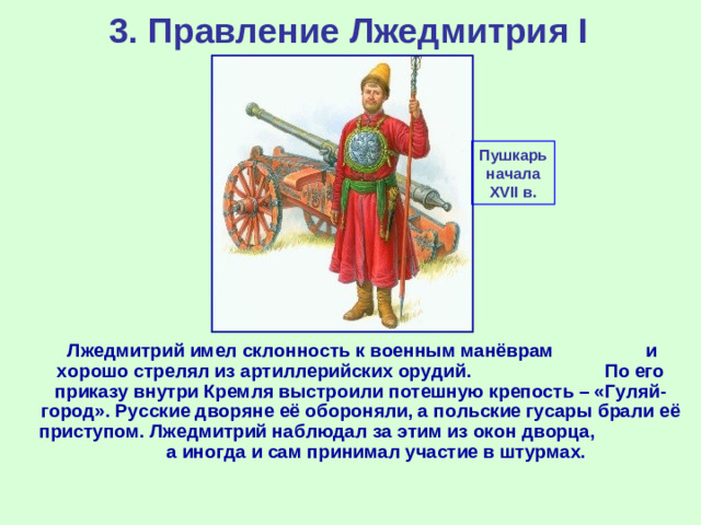 3. Правление Лжедмитрия I Пушкарь начала XVII в.  Лжедмитрий имел склонность к военным манёврам и хорошо стрелял из артиллерийских орудий. По его приказу внутри Кремля выстроили потешную крепость – «Гуляй-город». Русские дворяне её обороняли, а польские гусары брали её приступом. Лжедмитрий наблюдал за этим из окон дворца, а иногда и сам принимал участие в штурмах.