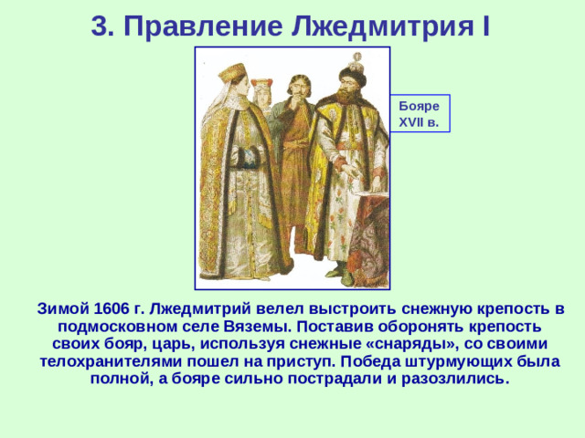 3. Правление Лжедмитрия I Бояре XVII в.  Зимой 1606 г. Лжедмитрий велел выстроить снежную крепость в подмосковном селе Вяземы. Поставив оборонять крепость своих бояр, царь, используя снежные «снаряды», со своими телохранителями пошел на приступ. Победа штурмующих была полной, а бояре сильно пострадали и разозлились.