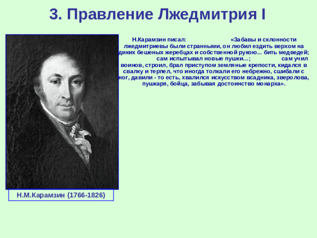 3. Правление Лжедмитрия I  Н.Карамзин писал: «Забавы и склонности лжедмитриевы были странными, он любил ездить верхом на диких бешеных жеребцах и собственной рукою... бить медведей; сам испытывал новые пушки…; сам учил воинов, строил, брал приступом земляные крепости, кидался в свалку и терпел, что иногда толкали его небрежно, сшибали с ног, давили - то есть, хвалился искусством всадника, зверолова, пушкаря, бойца, забывая достоинство монарха». Н.М.Карамзин (1766-1826)