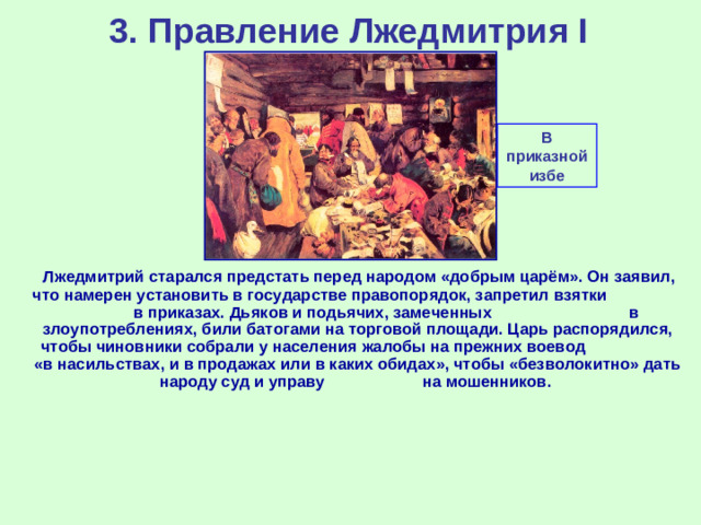 3. Правление Лжедмитрия I В приказной избе  Лжедмитрий старался предстать перед народом «добрым царём». Он заявил, что намерен установить в государстве правопорядок, запретил взятки в приказах. Дьяков и подьячих, замеченных в злоупотреблениях, били батогами на торговой площади. Царь распорядился, чтобы чиновники собрали у населения жалобы на прежних воевод «в насильствах, и в продажах или в каких обидах», чтобы «безволокитно» дать народу суд и управу на мошенников.