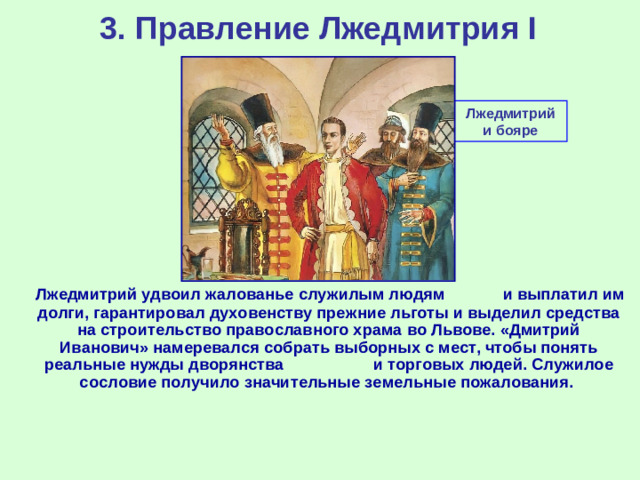 3. Правление Лжедмитрия I Лжедмитрий и бояре  Лжедмитрий удвоил жалованье служилым людям и выплатил им долги, гарантировал духовенству прежние льготы и выделил средства на строительство православного храма во Львове. «Дмитрий Иванович» намеревался собрать выборных с мест, чтобы понять реальные нужды дворянства и торговых людей. Служилое сословие получило значительные земельные пожалования.