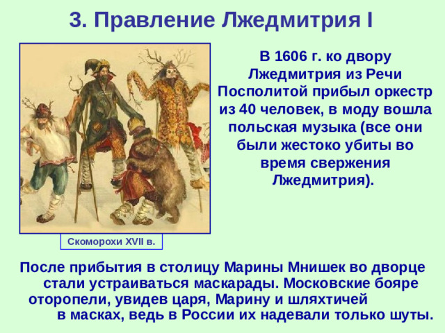 3. Правление Лжедмитрия I В 1606 г. ко двору Лжедмитрия из Речи Посполитой прибыл оркестр из 40 человек, в моду вошла польская музыка (все они были жестоко убиты во время свержения Лжедмитрия). Скоморохи XVII в. После прибытия в столицу Марины Мнишек во дворце стали устраиваться маскарады. Московские бояре оторопели, увидев царя, Марину и шляхтичей в масках, ведь в России их надевали только шуты.