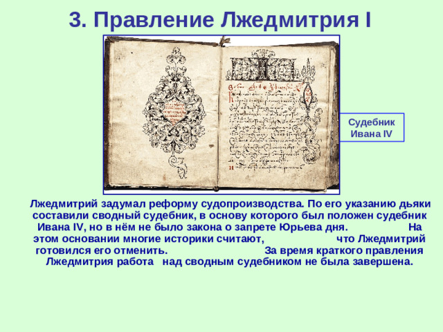 3. Правление Лжедмитрия I Судебник Ивана IV  Лжедмитрий задумал реформу судопроизводства. По его указанию дьяки составили сводный судебник, в основу которого был положен судебник Ивана IV , но в нём не было закона о запрете Юрьева дня. На этом основании многие историки считают, что Лжедмитрий готовился его отменить. За время краткого правления Лжедмитрия работа над сводным судебником не была завершена.