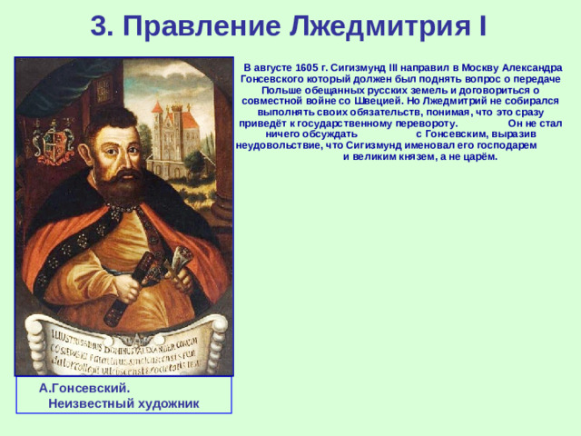 3. Правление Лжедмитрия I  В августе 1605 г. Сигизмунд III направил в Москву Александра Гонсевского который должен был поднять вопрос о передаче Польше обещанных русских земель и договориться о совместной войне со Швецией. Но Лжедмитрий не собирался выполнять своих обязательств, понимая, что это сразу приведёт к государственному перевороту. Он не стал ничего обсуждать с Гонсевским, выразив неудовольствие, что Сигизмунд именовал его господарем и великим князем, а не царём. А.Гонсевский. Неизвестный художник