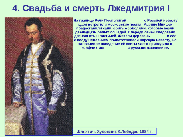 4. Свадьба и смерть Лжедмитрия I  На границе Речи Посполитой с Россией невесту царя встретили московские послы. Марине Мнишек предоставили сани, обитые соболями, которые везли двенадцать белых лошадей. Впереди саней следовали двенадцать шляхтичей. Жители деревень и сёл с воодушевлением приветствовали царскую невесту, но заносчивое поведение её свиты часто приводило к конфликтам с русским населением. Шляхтич. Художник К.Лебедев 1884 г.