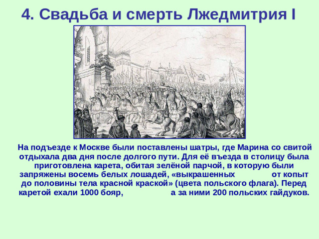 4. Свадьба и смерть Лжедмитрия I  На подъезде к Москве были поставлены шатры, где Марина со свитой отдыхала два дня после долгого пути. Для её въезда в столицу была приготовлена карета, обитая зелёной парчой, в которую были запряжены восемь белых лошадей, «выкрашенных от копыт до половины тела красной краской» (цвета польского флага). Перед каретой ехали 1000 бояр, а за ними 200 польских гайдуков.