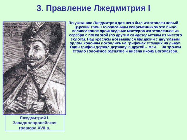 3. Правление Лжедмитрия I По указанию Лжедмитрия для него был изготовлен новый царский трон. По описаниям современников это было великолепное произведение мастеров изготовленное из серебра с позолотой (по другим свидетельствам из чистого золота). Над креслом возвышался балдахин с двуглавым орлом, колонны покоились на грифонах стоящих на львах. Один грифон держал державу, а другой – меч. За троном стояло золочёное распятие и висела икона Богоматери. Лжедмитрий I . Западноевропейская гравюра XVII в.