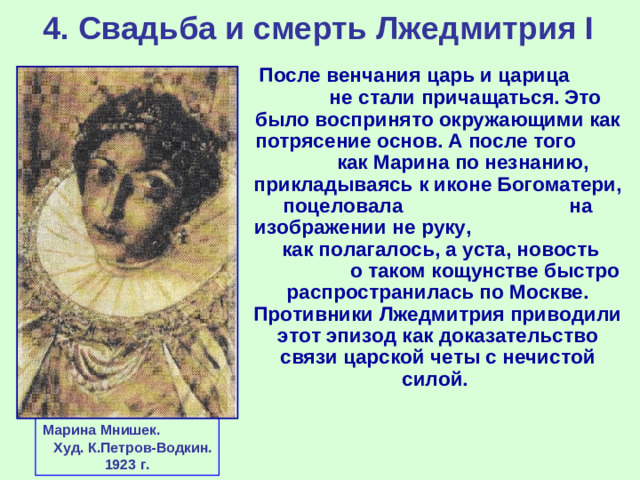 4. Свадьба и смерть Лжедмитрия I  После венчания царь и царица не стали причащаться. Это было воспринято окружающими как потрясение основ. А после того как Марина по незнанию, прикладываясь к иконе Богоматери, поцеловала на изображении не руку, как полагалось, а уста, новость о таком кощунстве быстро распространилась по Москве. Противники Лжедмитрия приводили этот эпизод как доказательство связи царской четы с нечистой силой. Марина Мнишек. Худ. К.Петров-Водкин. 1923 г.