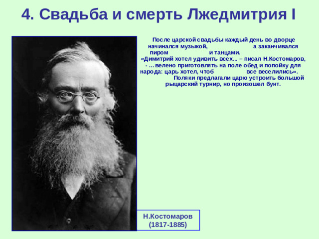 4. Свадьба и смерть Лжедмитрия I  После царской свадьбы каждый день во дворце начинался музыкой, а заканчивался пиром и танцами. «Димитрий хотел удивить всех... – писал Н.Костомаров, - …велено приготовлять на поле обед и попойку для народа: царь хотел, чтоб все веселились». Поляки предлагали царю устроить большой рыцарский турнир, но произошел бунт. Н.Костомаров (1817-1885)