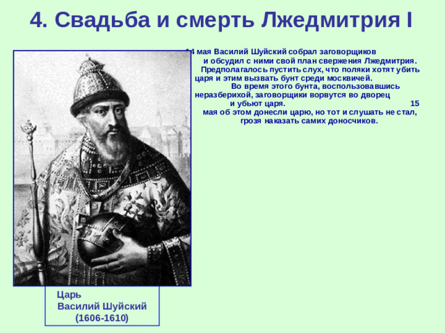 4. Свадьба и смерть Лжедмитрия I 14 мая Василий Шуйский собрал заговорщиков и обсудил с ними свой план свержения Лжедмитрия. Предполагалось пустить слух, что поляки хотят убить царя и этим вызвать бунт среди москвичей. Во время этого бунта, воспользовавшись неразберихой, заговорщики ворвутся во дворец и убьют царя. 15 мая об этом донесли царю, но тот и слушать не стал, грозя наказать самих доносчиков. Царь Василий Шуйский (1606-1610)