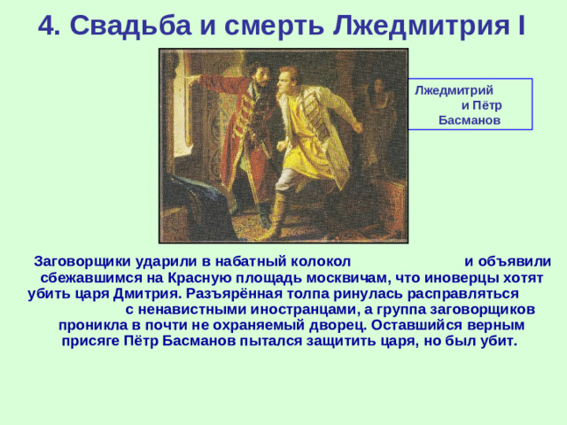 4. Свадьба и смерть Лжедмитрия I Лжедмитрий и Пётр Басманов  Заговорщики ударили в набатный колокол и объявили сбежавшимся на Красную площадь москвичам, что иноверцы хотят убить царя Дмитрия. Разъярённая толпа ринулась расправляться с ненавистными иностранцами, а группа заговорщиков проникла в почти не охраняемый дворец. Оставшийся верным присяге Пётр Басманов пытался защитить царя, но был убит.